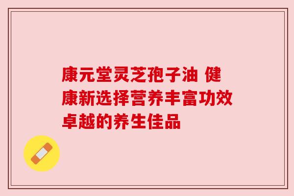 康元堂灵芝孢子油 健康新选择营养丰富功效卓越的养生佳品