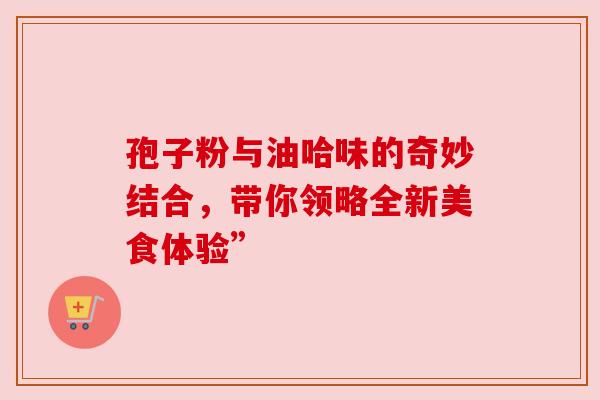 孢子粉与油哈味的奇妙结合,带你领略全新美食体验” 孢子粉与油哈味的奇妙结合,带你领略全新美食体验”