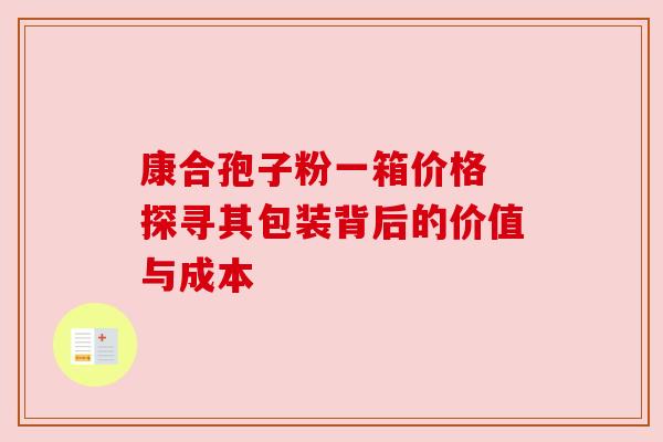 康合孢子粉一箱价格 探寻其包装背后的价值与成本 康合孢子粉一箱价格 探寻其包装背后的价值与成本
