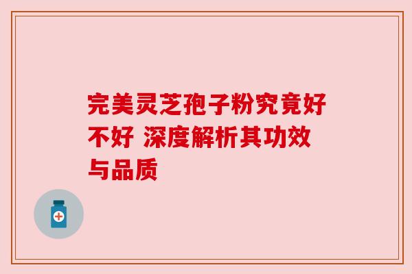 完美灵芝孢子粉究竟好不好 深度解析其功效与品质