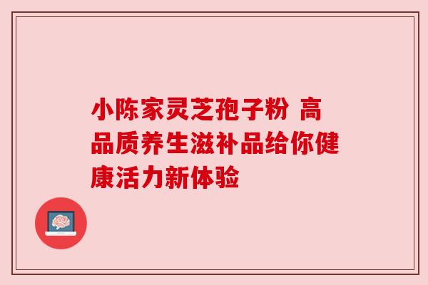 小陈家灵芝孢子粉 高品质养生滋补品给你健康活力新体验