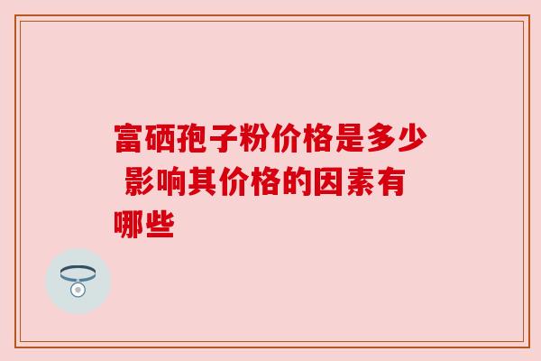富硒孢子粉价格是多少 影响其价格的因素有哪些