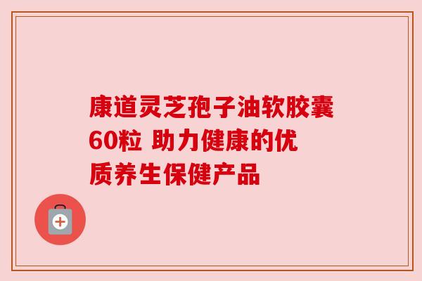 康道灵芝孢子油软胶囊60粒 助力健康的优质养生保健产品