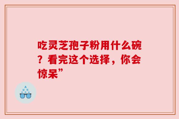吃灵芝孢子粉用什么碗?看完这个选择,你会惊呆” 吃灵芝孢子粉用什么碗?看完这个选择,你会惊呆”