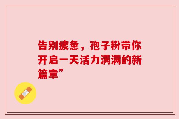 告别疲惫,孢子粉带你开启一天活力满满的新篇章” 告别疲惫,孢子粉带你开启一天活力满满的新篇章”