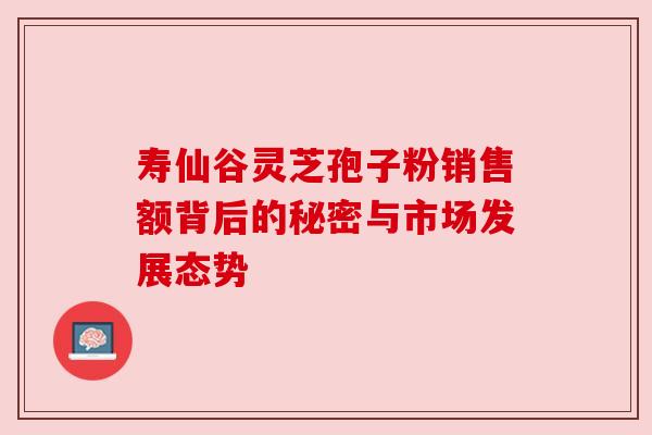 寿仙谷灵芝孢子粉销售额背后的秘密与市场发展态势 寿仙谷灵芝孢子粉销售额背后的秘密与市场发展态势