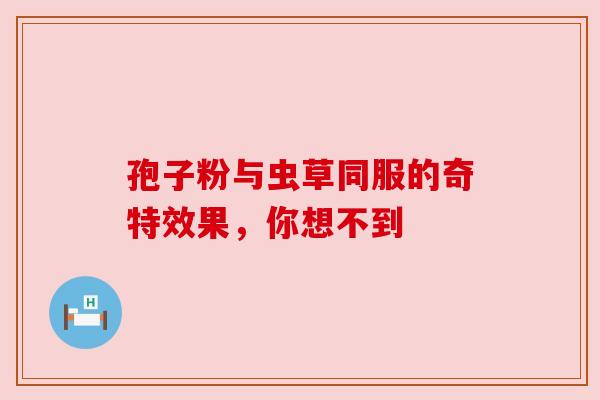 孢子粉与虫草同服的奇特效果,你想不到 孢子粉与虫草同服的奇特效果,你想不到