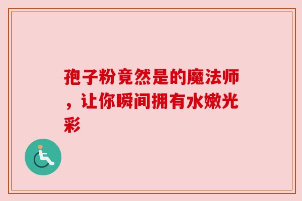 孢子粉竟然是的魔法师,让你瞬间拥有水嫩光彩 孢子粉竟然是的魔法师,让你瞬间拥有水嫩光彩