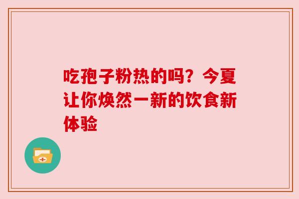 吃孢子粉热的吗?今夏让你焕然一新的饮食新体验 吃孢子粉热的吗?今夏让你焕然一新的饮食新体验