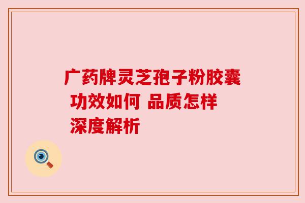 广药牌灵芝孢子粉胶囊 功效如何 品质怎样 深度解析