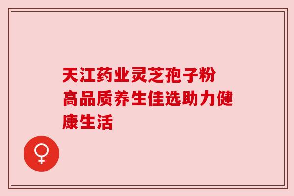 天江药业灵芝孢子粉 高品质养生佳选助力健康生活