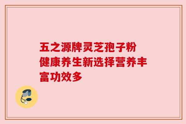 五之源牌灵芝孢子粉 健康养生新选择营养丰富功效多 五之源牌灵芝孢子粉 健康养生新选择营养丰富功效多