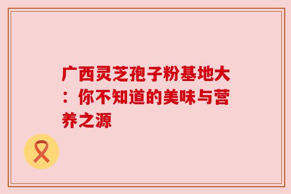 广西灵芝孢子粉基地大：你不知道的美味与营养之源