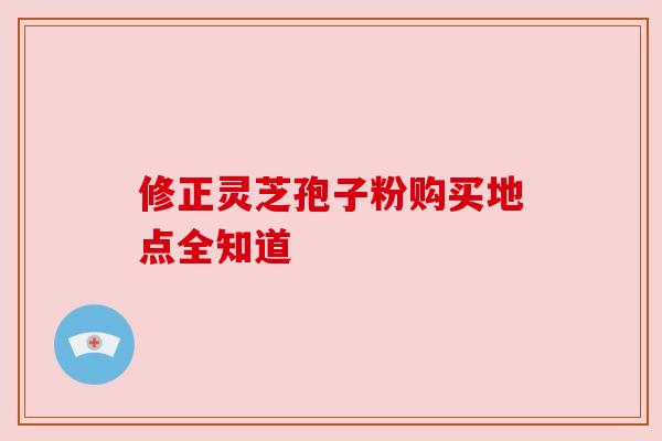 修正灵芝孢子粉购买地点全知道
