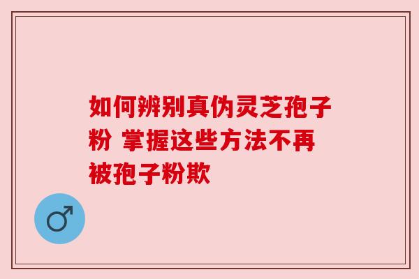 如何辨别真伪灵芝孢子粉 掌握这些方法不再被孢子粉欺 如何辨别真伪灵芝孢子粉 掌握这些方法不再被孢子粉欺