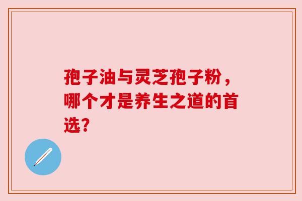 孢子油与灵芝孢子粉,哪个才是养生之道的首选? 孢子油与灵芝孢子粉,哪个才是养生之道的首选?