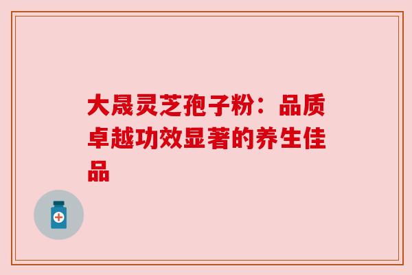 大晟灵芝孢子粉：品质卓越功效显著的养生佳品