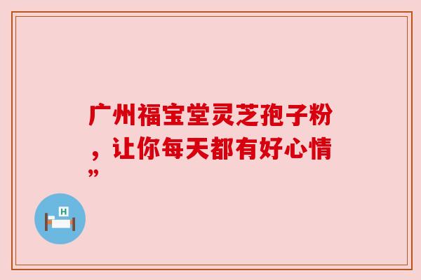 广州福宝堂灵芝孢子粉，让你每天都有好心情”