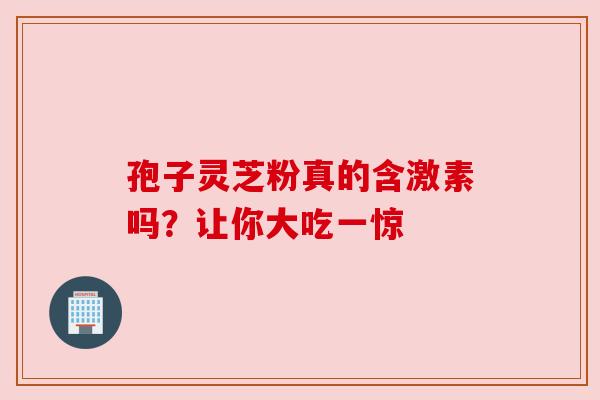 孢子灵芝粉真的含激素吗?让你大吃一惊 孢子灵芝粉真的含激素吗?让你大吃一惊