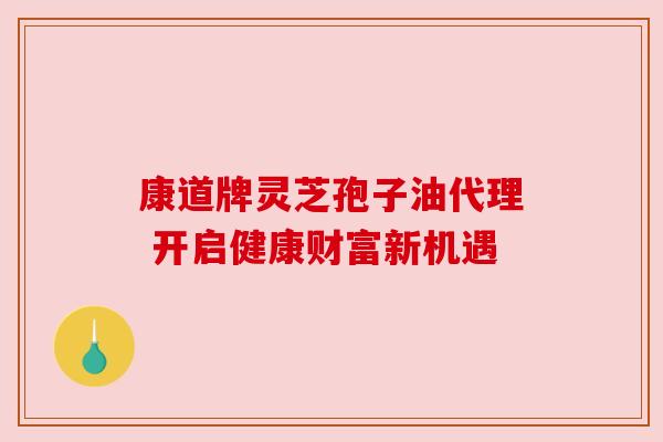 康道牌灵芝孢子油代理 开启健康财富新机遇