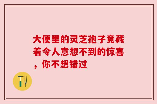 大便里的灵芝孢子竟藏着令人意想不到的惊喜，你不想错过