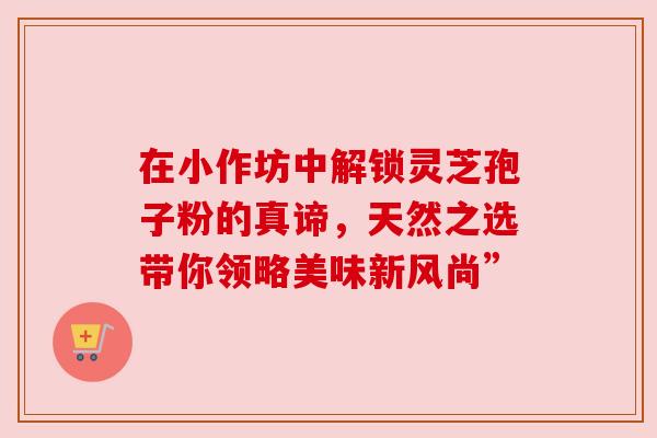 在小作坊中解锁灵芝孢子粉的真谛,天然之选带你领略美味新风尚” 在小作坊中解锁灵芝孢子粉的真谛,天然之选带你领略美味新风尚”