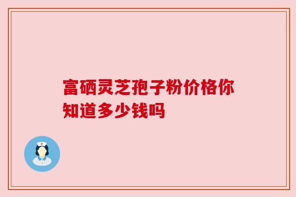 富硒灵芝孢子粉价格你知道多少钱吗