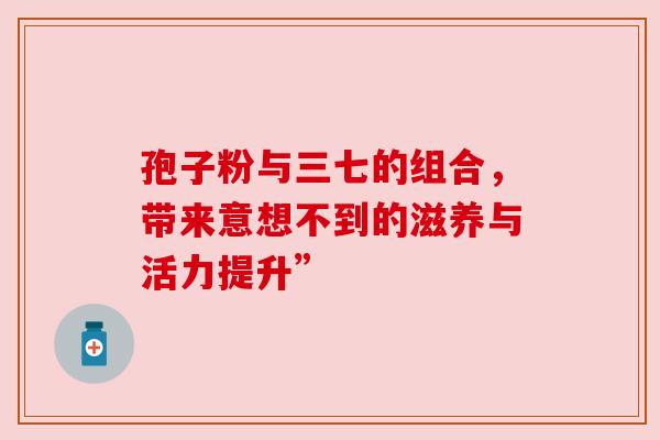 孢子粉与三七的组合,带来意想不到的滋养与活力提升” 孢子粉与三七的组合,带来意想不到的滋养与活力提升”