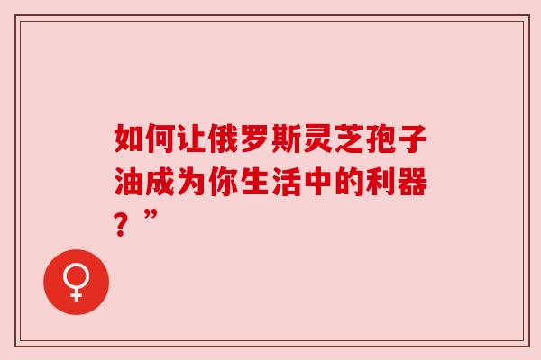如何让俄罗斯灵芝孢子油成为你生活中的利器？”