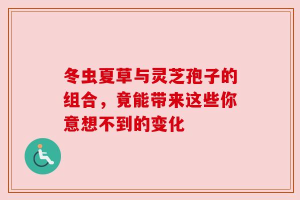 冬虫夏草与灵芝孢子的组合，竟能带来这些你意想不到的变化