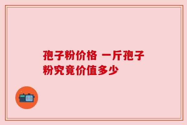 孢子粉价格 一斤孢子粉究竟价值多少