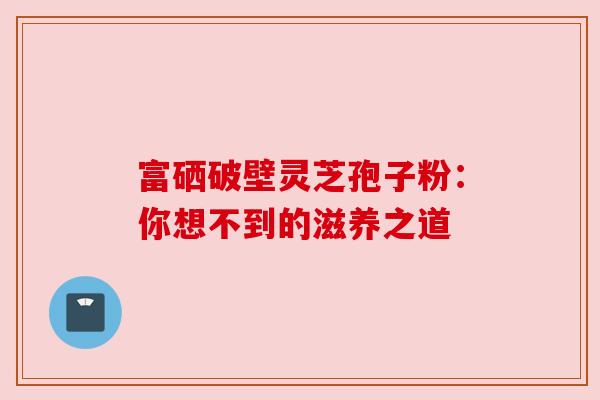 富硒破壁灵芝孢子粉:你想不到的滋养之道 富硒破壁灵芝孢子粉:你想不到的滋养之道
