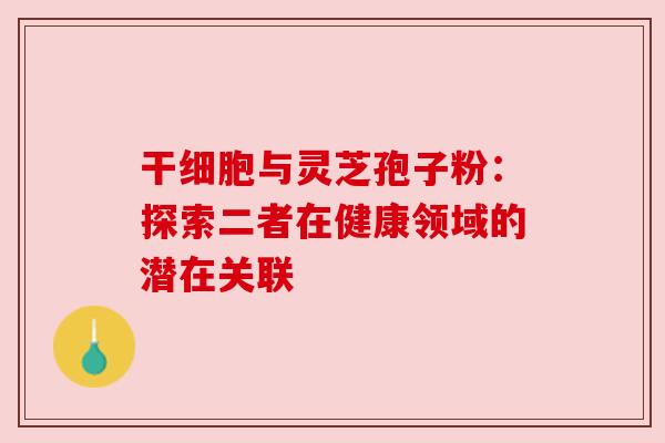 干细胞与灵芝孢子粉：探索二者在健康领域的潜在关联