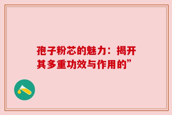 孢子粉芯的魅力:揭开其多重功效与作用的” 孢子粉芯的魅力:揭开其多重功效与作用的”