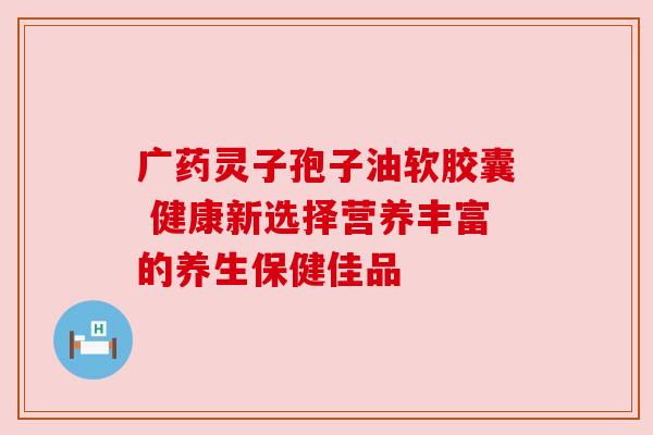 广药灵子孢子油软胶囊 健康新选择营养丰富的养生保健佳品