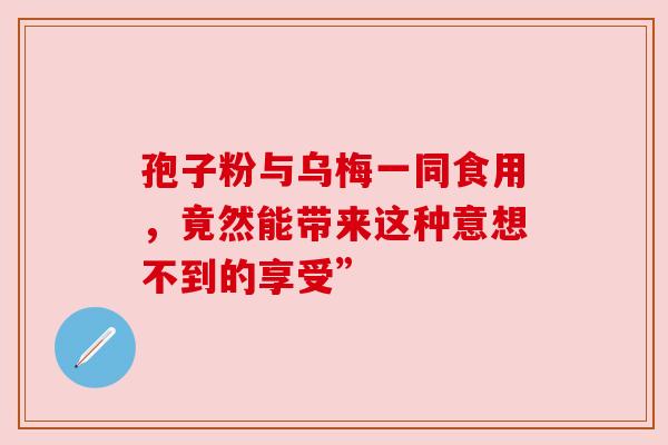 孢子粉与乌梅一同食用,竟然能带来这种意想不到的享受” 孢子粉与乌梅一同食用,竟然能带来这种意想不到的享受”