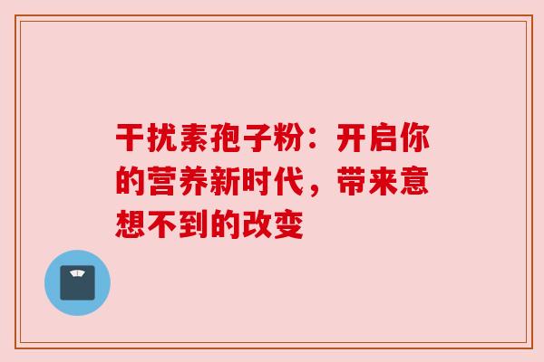干扰素孢子粉：开启你的营养新时代，带来意想不到的改变