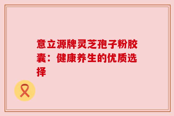 意立源牌灵芝孢子粉胶囊:健康养生的优质选择 意立源牌灵芝孢子粉胶囊:健康养生的优质选择