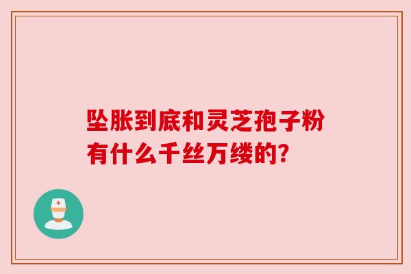 坠胀到底和灵芝孢子粉有什么千丝万缕的？