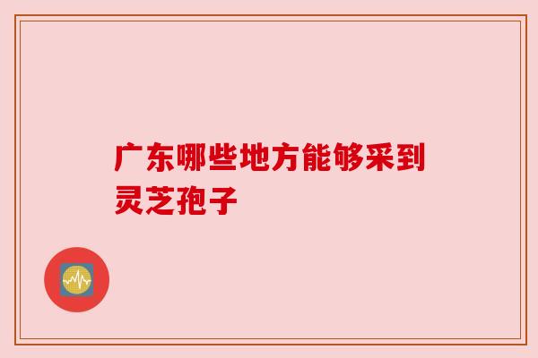 广东哪些地方能够采到灵芝孢子 广东哪些地方能够采到灵芝孢子