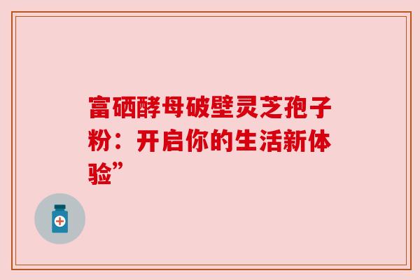 富硒酵母破壁灵芝孢子粉：开启你的生活新体验”