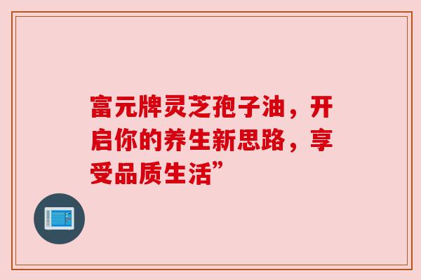富元牌灵芝孢子油，开启你的养生新思路，享受品质生活”