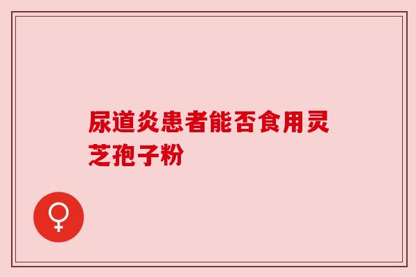 尿道炎患者能否食用灵芝孢子粉 尿道炎患者能否食用灵芝孢子粉