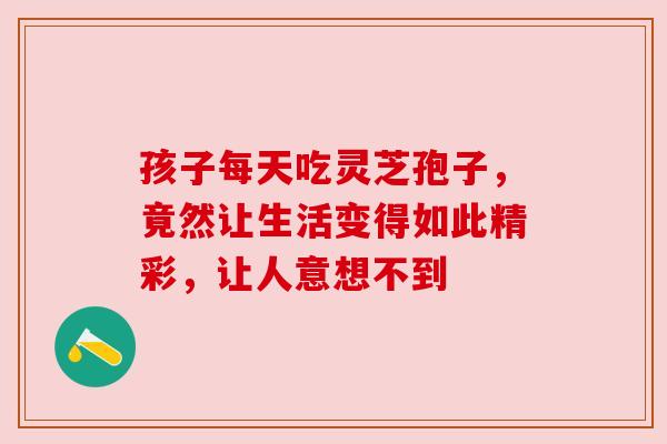 孩子每天吃灵芝孢子，竟然让生活变得如此精彩，让人意想不到