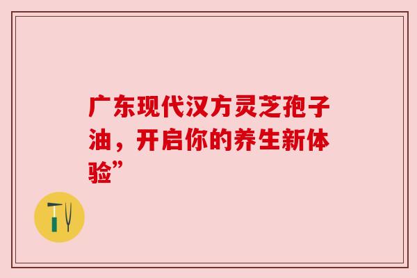 广东现代汉方灵芝孢子油，开启你的养生新体验”