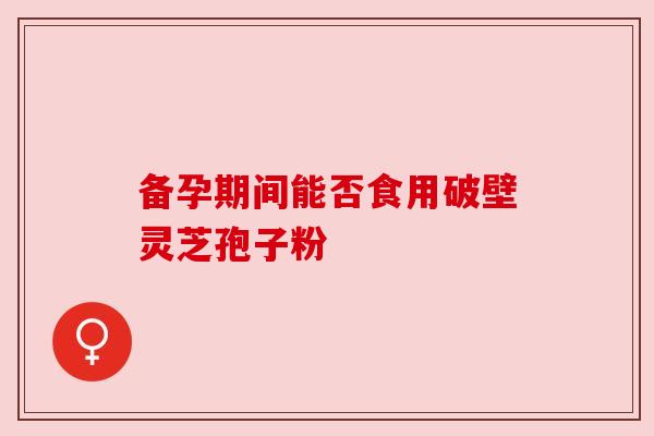 备孕期间能否食用破壁灵芝孢子粉