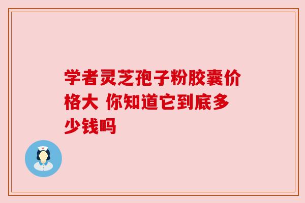 学者灵芝孢子粉胶囊价格大 你知道它到底多少钱吗