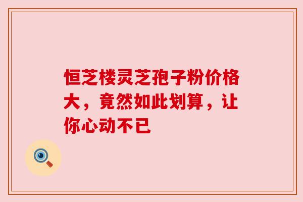 恒芝楼灵芝孢子粉价格大，竟然如此划算，让你心动不已