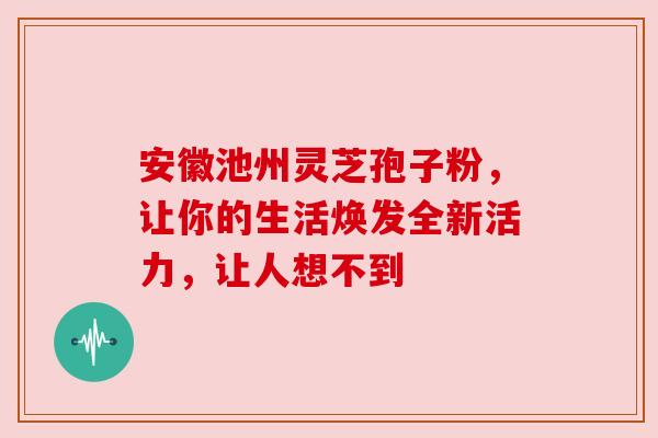 安徽池州灵芝孢子粉，让你的生活焕发全新活力，让人想不到