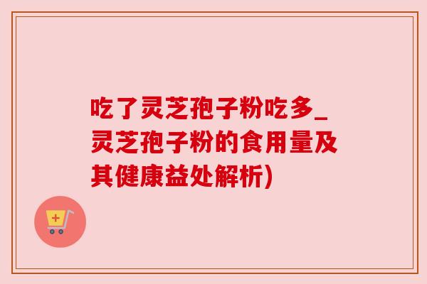 吃了灵芝孢子粉吃多_灵芝孢子粉的食用量及其健康益处解析)